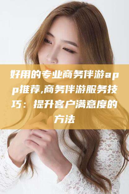 黔南好用的专业商务伴游app推荐,商务伴游服务技巧：提升客户满意度的方法