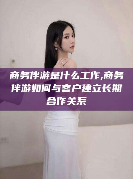 黔南商务伴游是什么工作,商务伴游如何与客户建立长期合作关系
