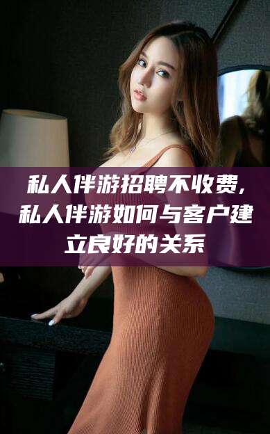 黔南私人伴游招聘不收费,私人伴游如何与客户建立良好的关系