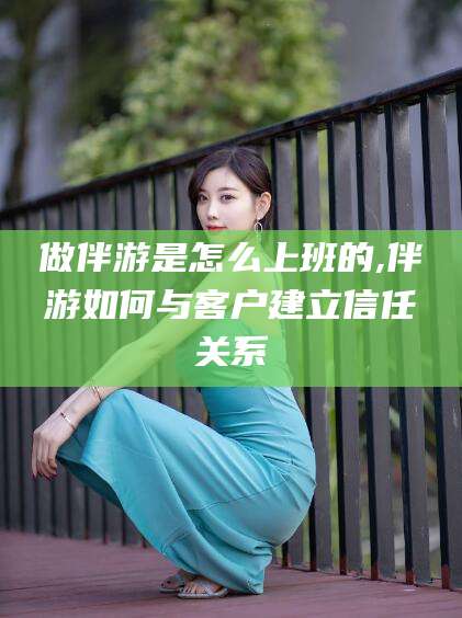 黔南做伴游是怎么上班的,伴游如何与客户建立信任关系