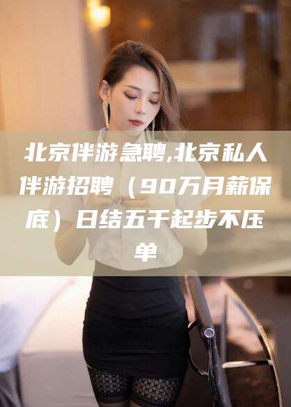 黔南北京伴游急聘,北京私人伴游招聘（90万月薪保底）日结五千起步不压单
