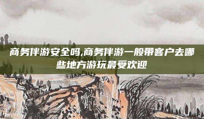 黔南商务伴游安全吗,商务伴游一般带客户去哪些地方游玩最受欢迎
