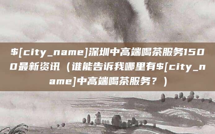 黔南深圳中高端喝茶服务1500最新资讯(谁能告诉我哪里有黔南中高端喝茶服务?)