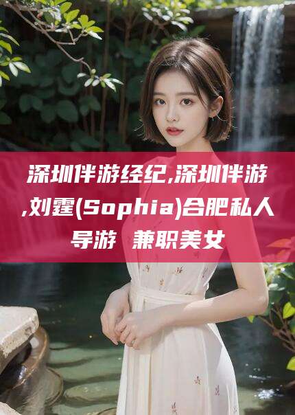 黔南深圳伴游经纪,深圳伴游,刘霆(Sophia)合肥私人导游 兼职美女