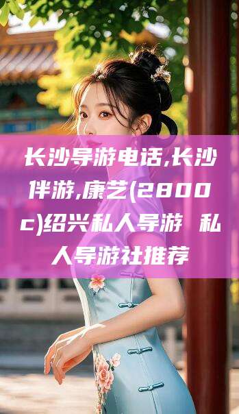 黔南长沙导游电话,长沙伴游,康艺(2800c)绍兴私人导游 私人导游社推荐