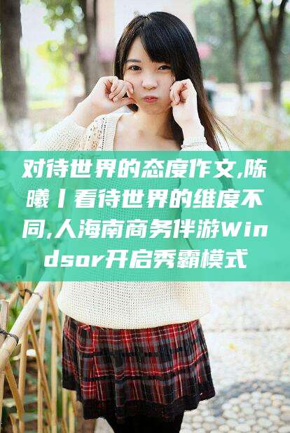 黔南对待世界的态度作文,陈曦丨看待世界的维度不同,人海南商务伴游Windsor开启秀霸模式