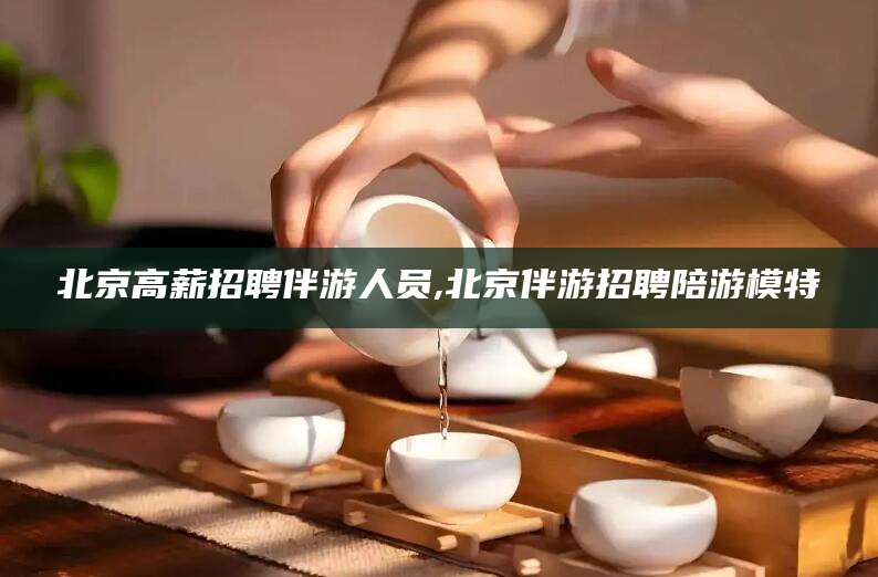 黔南北京高薪招聘伴游人员,北京伴游招聘陪游模特