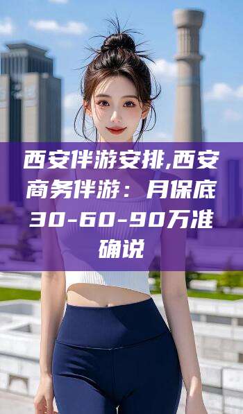 黔南西安伴游安排,西安商务伴游：月保底30-60-90万准确说