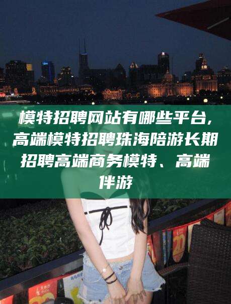 黔南模特招聘网站有哪些平台,高端模特招聘珠海陪游长期招聘高端商务模特、高端伴游