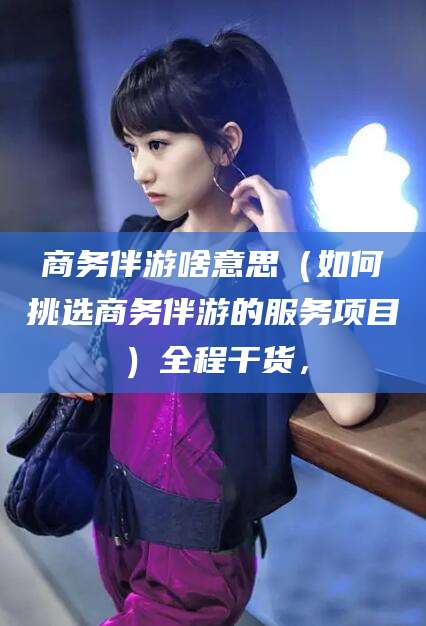 黔南商务伴游啥意思（如何挑选商务伴游的服务项目）全程干货，