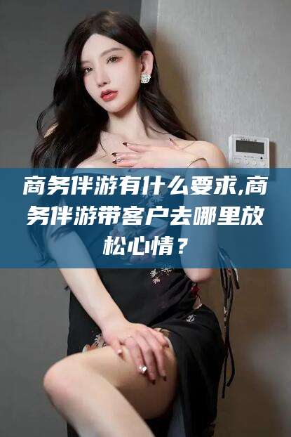黔南商务伴游有什么要求,商务伴游带客户去哪里放松心情？