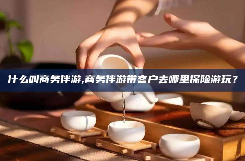 黔南什么叫商务伴游,商务伴游带客户去哪里探险游玩？
