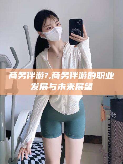 黔南商务伴游?,商务伴游的职业发展与未来展望