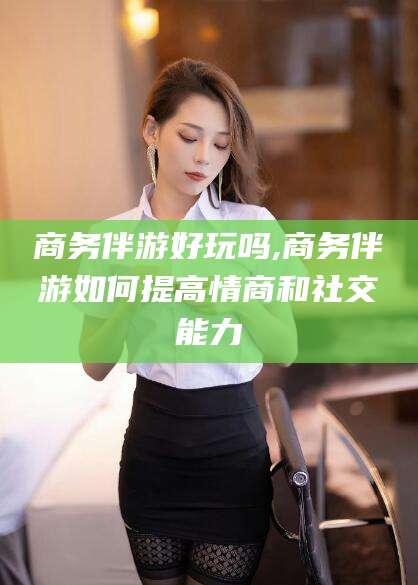 黔南商务伴游好玩吗,商务伴游如何提高情商和社交能力